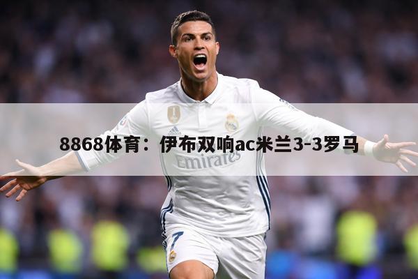 8868体育：伊布双响ac米兰3-3罗马